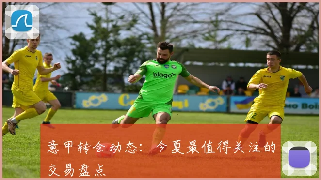 意甲转会动态：今夏最值得关注的交易盘点