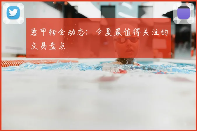 意甲转会动态:今夏最值得关注的交易盘点
