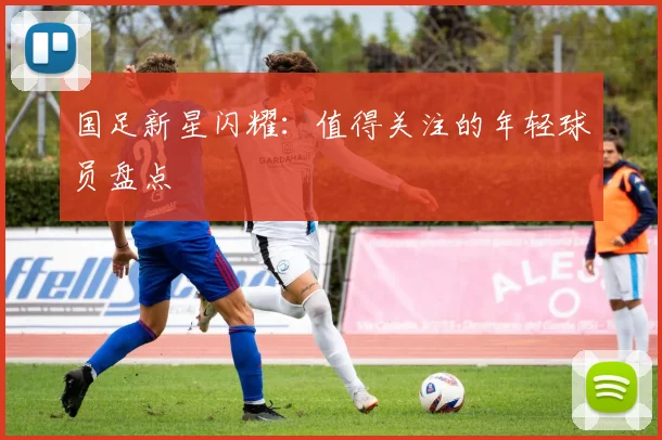 国足新星闪耀：值得关注的年轻球员盘点